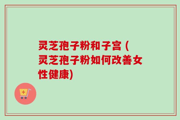 灵芝孢子粉和子宫 (灵芝孢子粉如何改善女性健康)