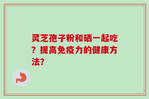 灵芝孢子粉和硒一起吃?提高免疫力的健康方法? 灵芝孢子粉和硒一起吃?提高免疫力的健康方法?