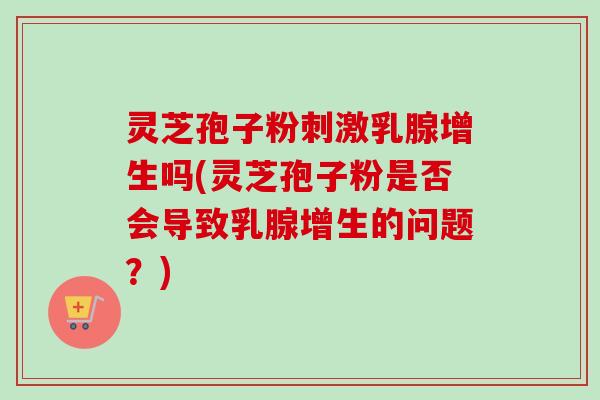 灵芝孢子粉刺激乳腺增生吗(灵芝孢子粉是否会导致乳腺增生的问题？)