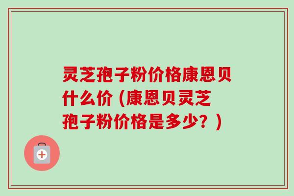 灵芝孢子粉价格康恩贝什么价 (康恩贝灵芝孢子粉价格是多少？)