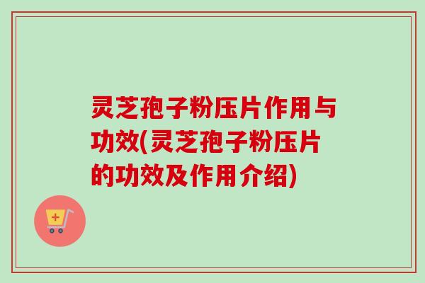 灵芝孢子粉压片作用与功效(灵芝孢子粉压片的功效及作用介绍)