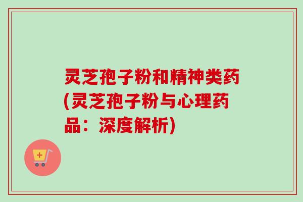 灵芝孢子粉和精神类药(灵芝孢子粉与心理药品：深度解析)