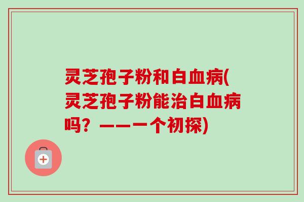 灵芝孢子粉和白血病(灵芝孢子粉能治白血病吗？——一个初探)