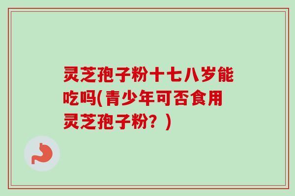 灵芝孢子粉十七八岁能吃吗(青少年可否食用灵芝孢子粉?) 灵芝孢子粉十七八岁能吃吗(青少年可否食用灵芝孢子粉?)