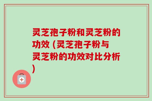 灵芝孢子粉和灵芝粉的功效 (灵芝孢子粉与灵芝粉的功效对比分析)