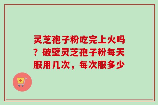 灵芝孢子粉吃完上火吗？破壁灵芝孢子粉每天服用几次，每次服多少