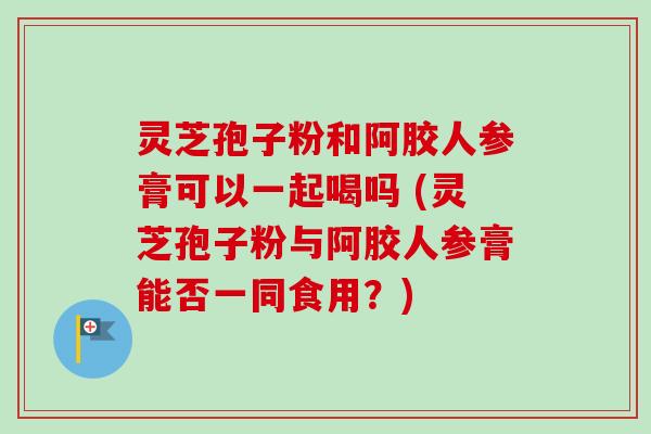 灵芝孢子粉和阿胶人参膏可以一起喝吗 (灵芝孢子粉与阿胶人参膏能否一同食用？)