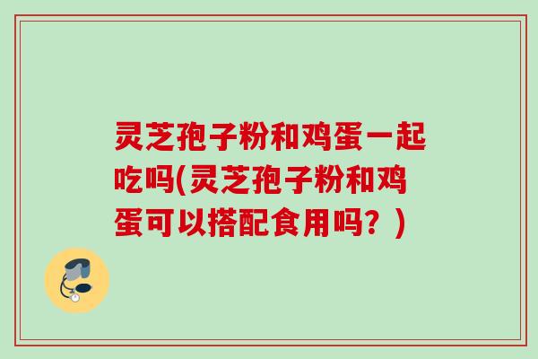 灵芝孢子粉和鸡蛋一起吃吗(灵芝孢子粉和鸡蛋可以搭配食用吗？)