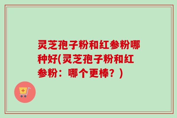 灵芝孢子粉和红参粉哪种好(灵芝孢子粉和红参粉：哪个更棒？)