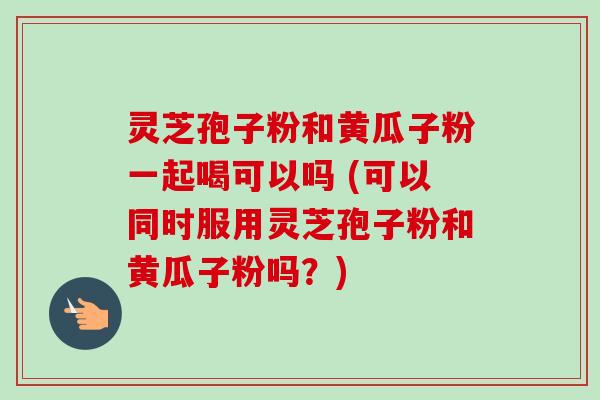 灵芝孢子粉和黄瓜子粉一起喝可以吗 (可以同时服用灵芝孢子粉和黄瓜子粉吗？)