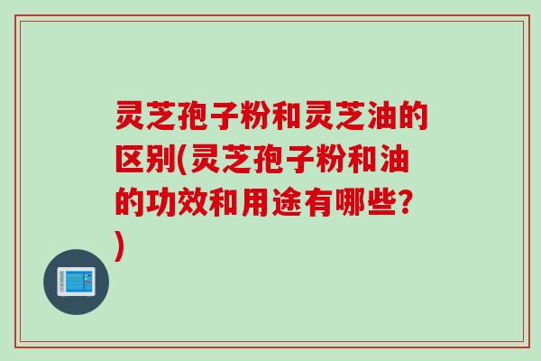 灵芝孢子粉和灵芝油的区别(灵芝孢子粉和油的功效和用途有哪些？)
