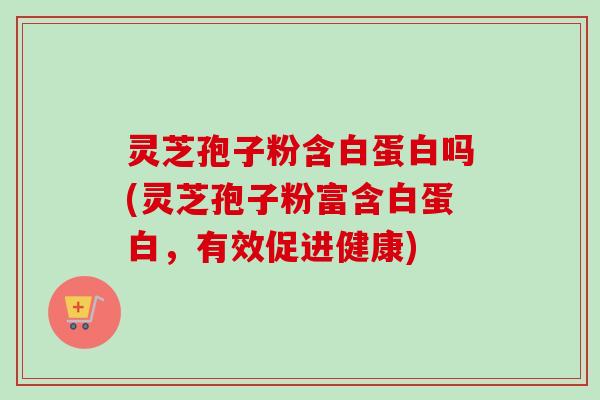 灵芝孢子粉含白蛋白吗(灵芝孢子粉富含白蛋白，有效促进健康)