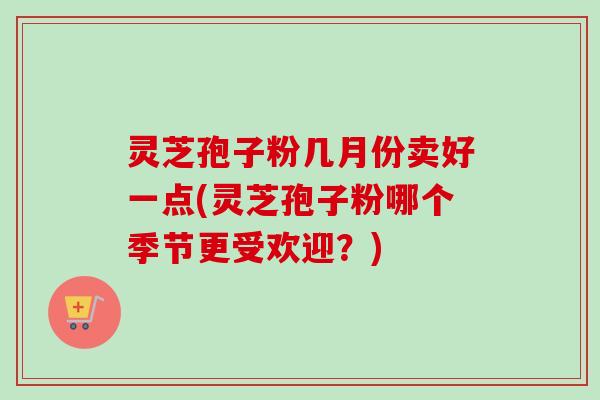 灵芝孢子粉几月份卖好一点(灵芝孢子粉哪个季节更受欢迎？)