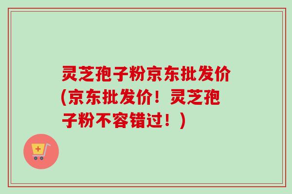 灵芝孢子粉京东批发价(京东批发价！灵芝孢子粉不容错过！)