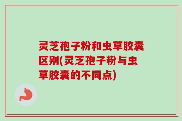 灵芝孢子粉和虫草胶囊区别(灵芝孢子粉与虫草胶囊的不同点)