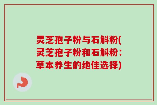 灵芝孢子粉与石斛粉(灵芝孢子粉和石斛粉：草本养生的绝佳选择)