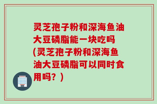 灵芝孢子粉和深海鱼油大豆磷脂能一块吃吗 (灵芝孢子粉和深海鱼油大豆磷脂可以同时食用吗？)
