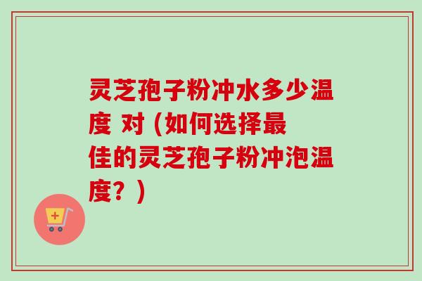 灵芝孢子粉冲水多少温度 对 (如何选择最佳的灵芝孢子粉冲泡温度？)