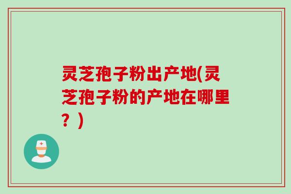 灵芝孢子粉出产地(灵芝孢子粉的产地在哪里？)