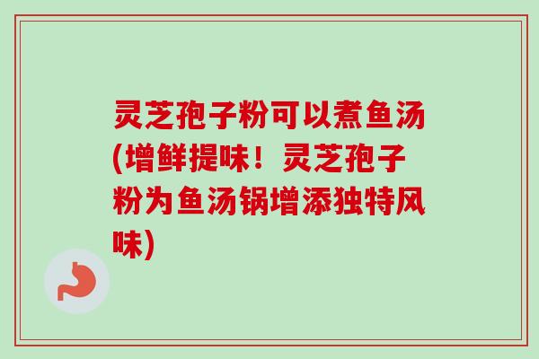 灵芝孢子粉可以煮鱼汤(增鲜提味！灵芝孢子粉为鱼汤锅增添独特风味)