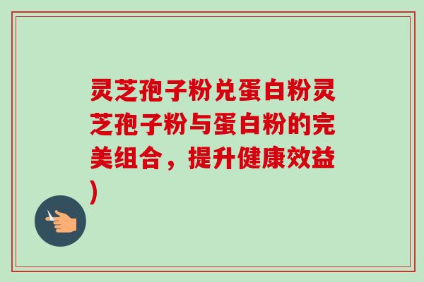 灵芝孢子粉兑蛋白粉灵芝孢子粉与蛋白粉的完美组合，提升健康效益)