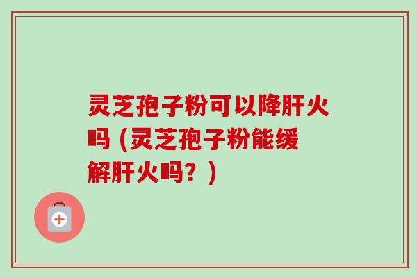 灵芝孢子粉可以降肝火吗 (灵芝孢子粉能缓解肝火吗？)