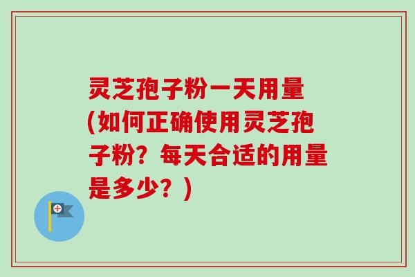灵芝孢子粉一天用量 (如何正确使用灵芝孢子粉？每天合适的用量是多少？)