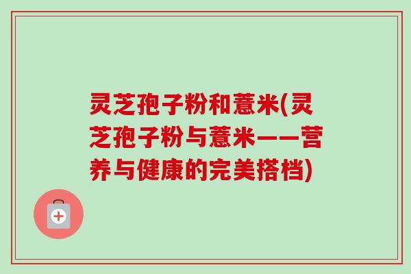 灵芝孢子粉和薏米(灵芝孢子粉与薏米——营养与健康的完美搭档)