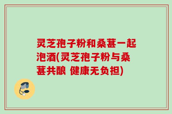 灵芝孢子粉和桑葚一起泡酒(灵芝孢子粉与桑葚共酿 健康无负担)