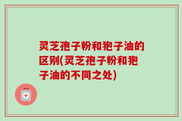 灵芝孢子粉和狍子油的区别(灵芝孢子粉和狍子油的不同之处)