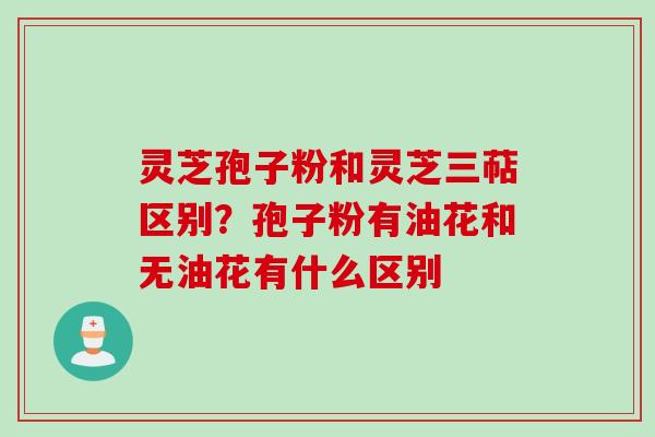 灵芝孢子粉和灵芝三萜区别？孢子粉有油花和无油花有什么区别