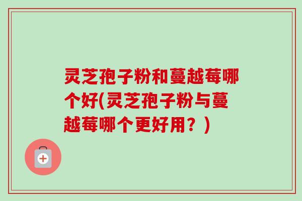 灵芝孢子粉和蔓越莓哪个好(灵芝孢子粉与蔓越莓哪个更好用？)