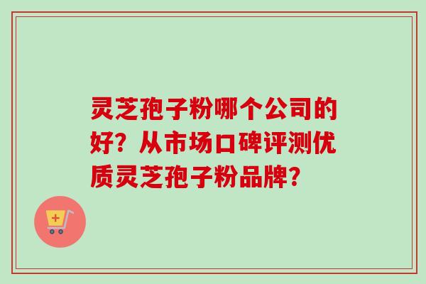 灵芝孢子粉哪个公司的好？从市场口碑评测优质灵芝孢子粉品牌？