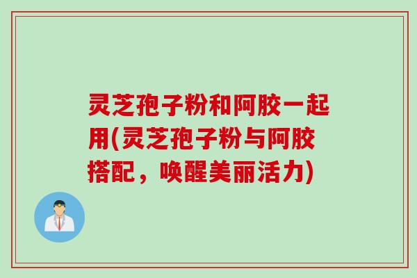 灵芝孢子粉和阿胶一起用(灵芝孢子粉与阿胶搭配，唤醒美丽活力)