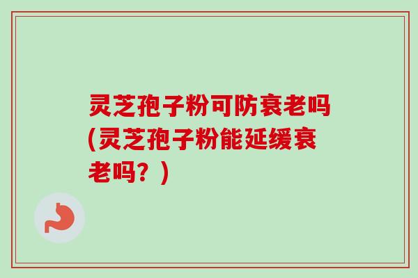 灵芝孢子粉可防衰老吗(灵芝孢子粉能延缓衰老吗？)