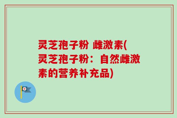 灵芝孢子粉 雌激素(灵芝孢子粉：自然雌激素的营养补充品)