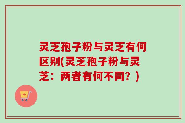 灵芝孢子粉与灵芝有何区别(灵芝孢子粉与灵芝：两者有何不同？)