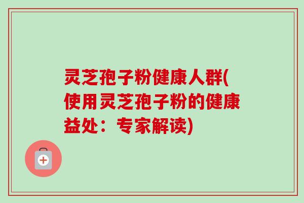 灵芝孢子粉健康人群(使用灵芝孢子粉的健康益处：专家解读)