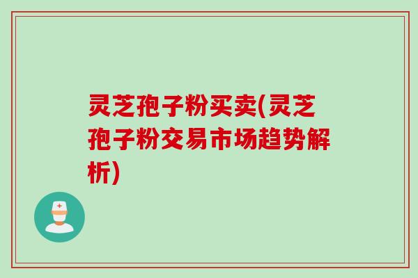 灵芝孢子粉买卖(灵芝孢子粉交易市场趋势解析)