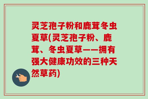 灵芝孢子粉和鹿茸冬虫夏草(灵芝孢子粉、鹿茸、冬虫夏草——拥有强大健康功效的三种天然草药)