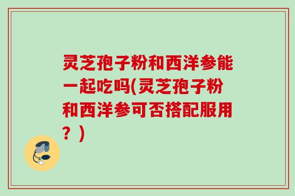灵芝孢子粉和西洋参能一起吃吗(灵芝孢子粉和西洋参可否搭配服用？)