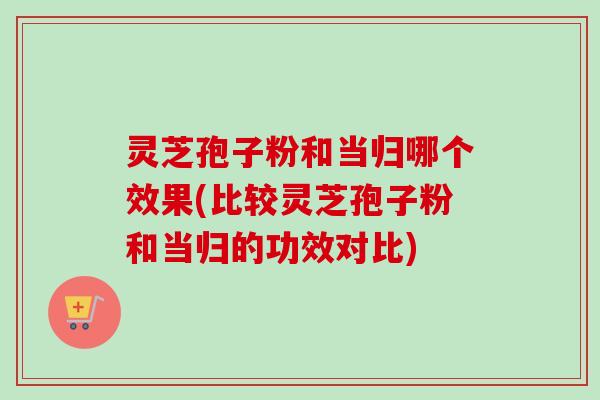 灵芝孢子粉和当归哪个效果(比较灵芝孢子粉和当归的功效对比)