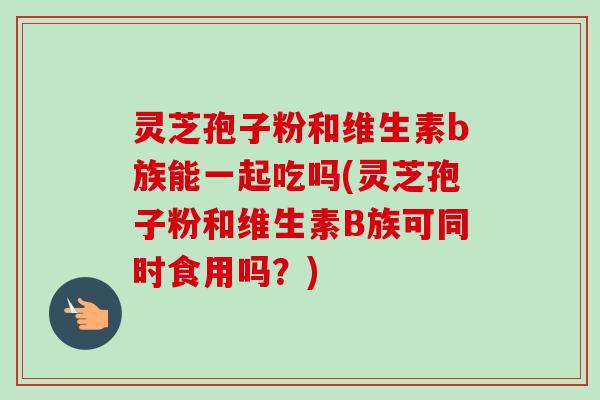 灵芝孢子粉和维生素b族能一起吃吗(灵芝孢子粉和维生素B族可同时食用吗？)