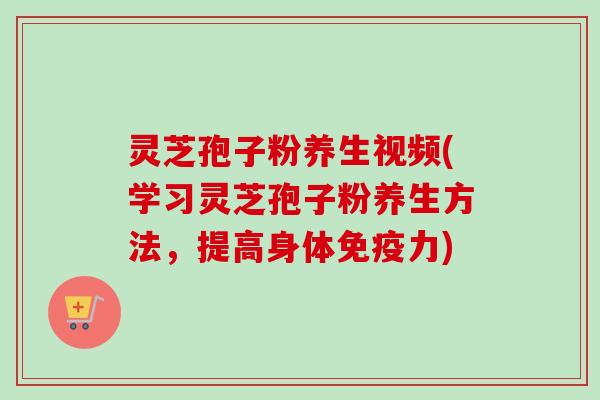 灵芝孢子粉养生视频(学习灵芝孢子粉养生方法，提高身体免疫力)