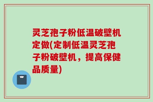 灵芝孢子粉低温破壁机定做(定制低温灵芝孢子粉破壁机，提高保健品质量)