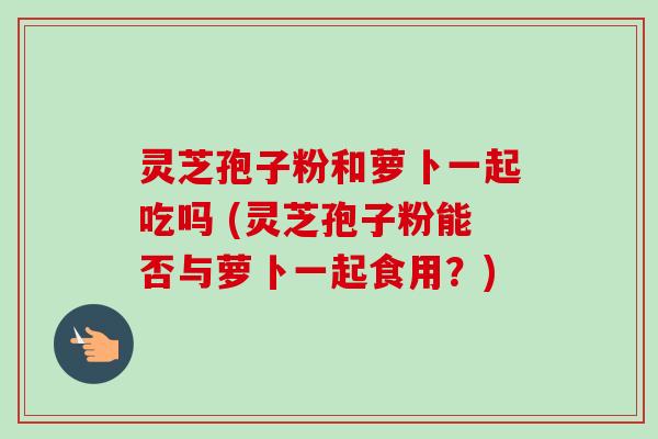 灵芝孢子粉和萝卜一起吃吗 (灵芝孢子粉能否与萝卜一起食用？)