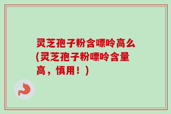 灵芝孢子粉含嘌呤高么(灵芝孢子粉嘌呤含量高,慎用!) 灵芝孢子粉含嘌呤高么(灵芝孢子粉嘌呤含量高,慎用!)
