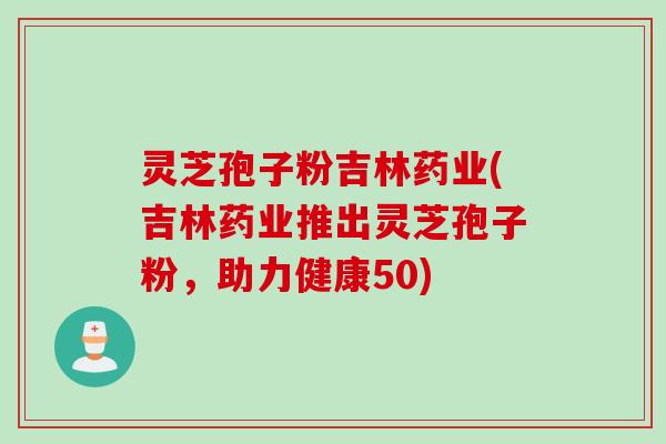 灵芝孢子粉吉林药业(吉林药业推出灵芝孢子粉，助力健康50)