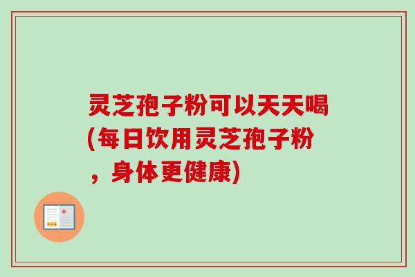 灵芝孢子粉可以天天喝(每日饮用灵芝孢子粉，身体更健康)