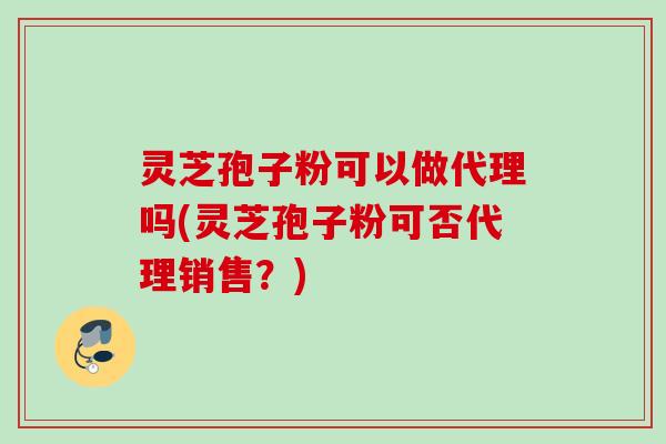 灵芝孢子粉可以做代理吗(灵芝孢子粉可否代理销售？)